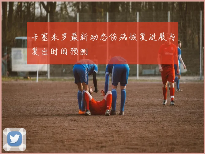 卡塞米罗最新动态伤病恢复进展与复出时间预测
