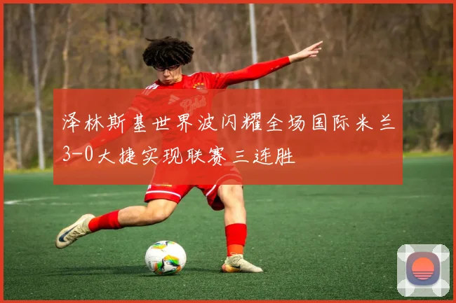 泽林斯基世界波闪耀全场国际米兰3-0大捷实现联赛三连胜
